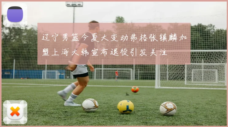 辽宁男篮今夏大变动弗格张镇麟加盟上海大韩宣布退役引发关注
