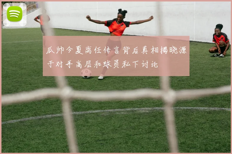 瓜帅今夏离任传言背后真相揭晓源于对手高层和球员私下讨论