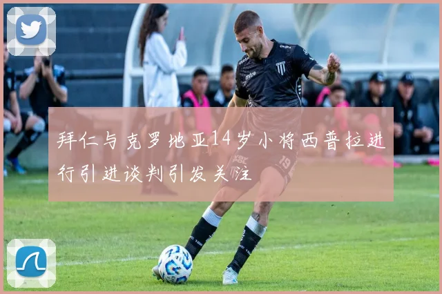 拜仁与克罗地亚14岁小将西普拉进行引进谈判引发关注