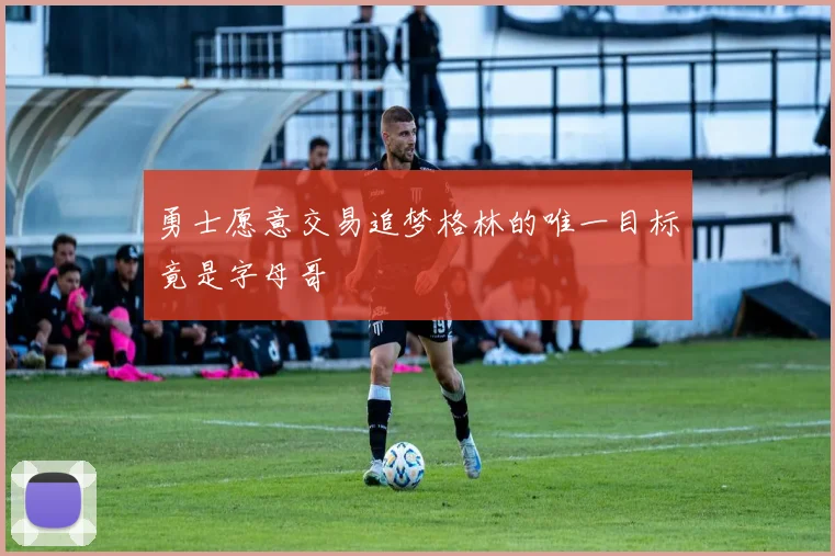 勇士愿意交易追梦格林的唯一目标竟是字母哥