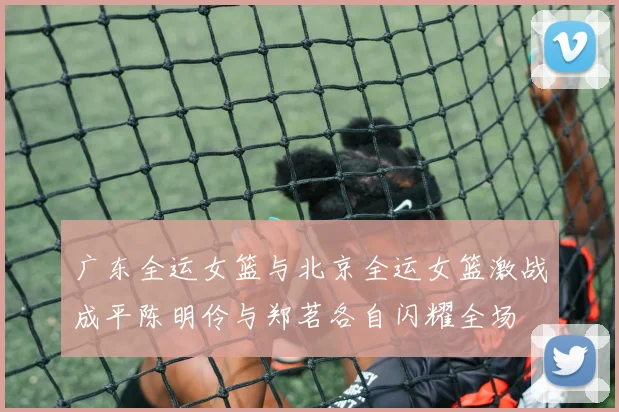 广东全运女篮与北京全运女篮激战成平陈明伶与郑茗各自闪耀全场
