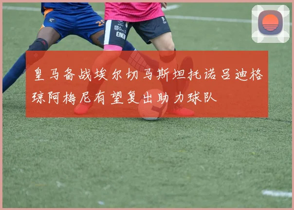 皇马备战埃尔切马斯坦托诺吕迪格琼阿梅尼有望复出助力球队