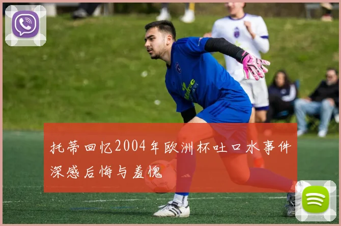 托蒂回忆2004年欧洲杯吐口水事件深感后悔与羞愧