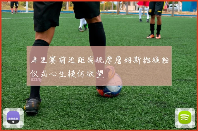 库里赛前近距离观摩詹姆斯抛镁粉仪式心生模仿欲望
