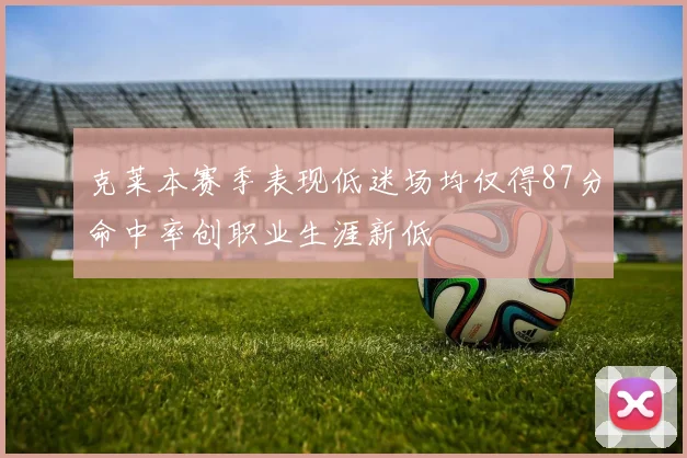 克莱本赛季表现低迷场均仅得87分命中率创职业生涯新低