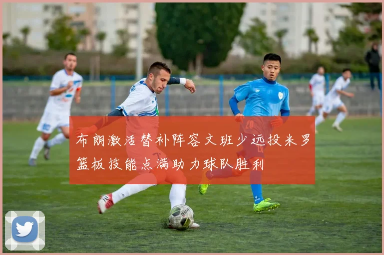布朗激活替补阵容文班少远投米罗篮板技能点满助力球队胜利