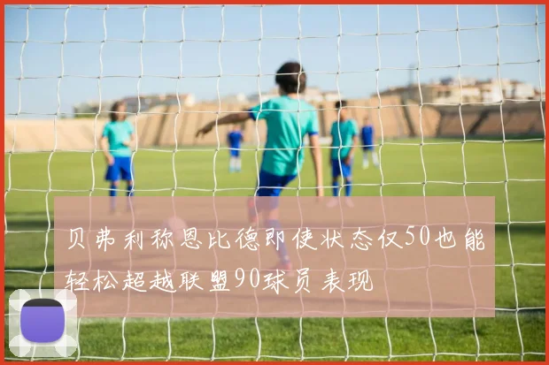 贝弗利称恩比德即使状态仅50也能轻松超越联盟90球员表现