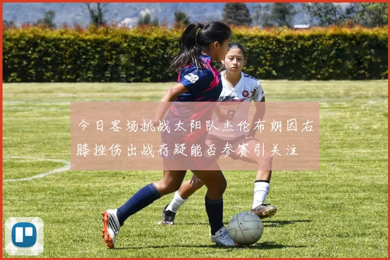 今日客场挑战太阳队杰伦布朗因右膝挫伤出战存疑能否参赛引关注