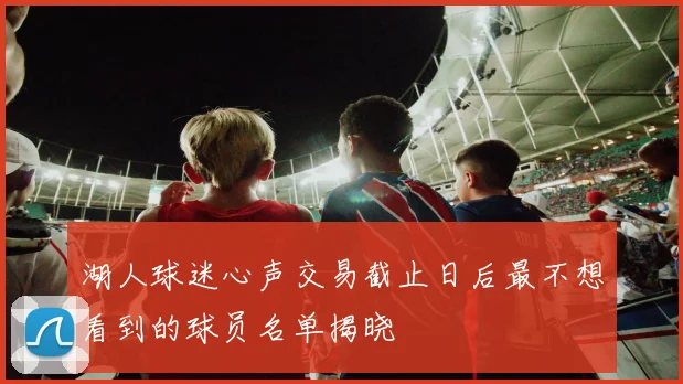 湖人球迷心声交易截止日后最不想看到的球员名单揭晓