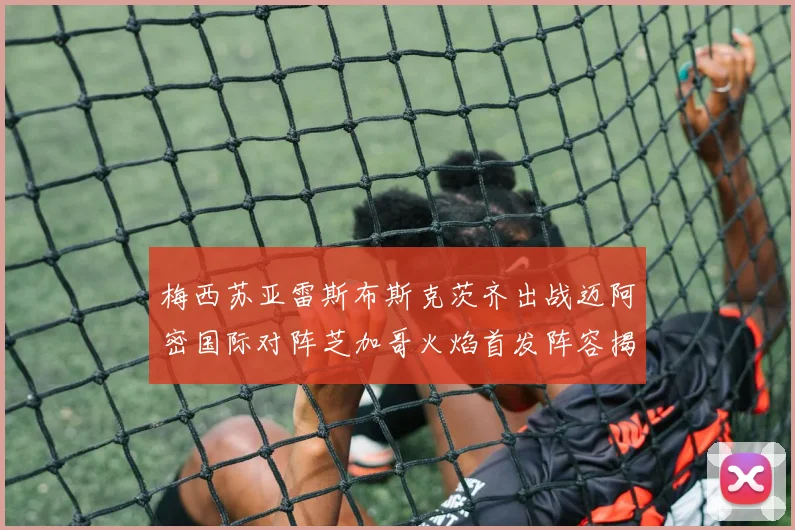 梅西苏亚雷斯布斯克茨齐出战迈阿密国际对阵芝加哥火焰首发阵容揭晓