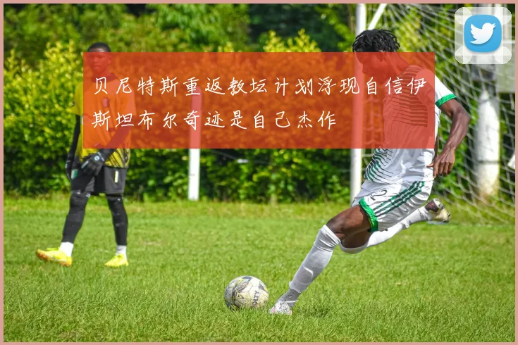 贝尼特斯重返教坛计划浮现自信伊斯坦布尔奇迹是自己杰作