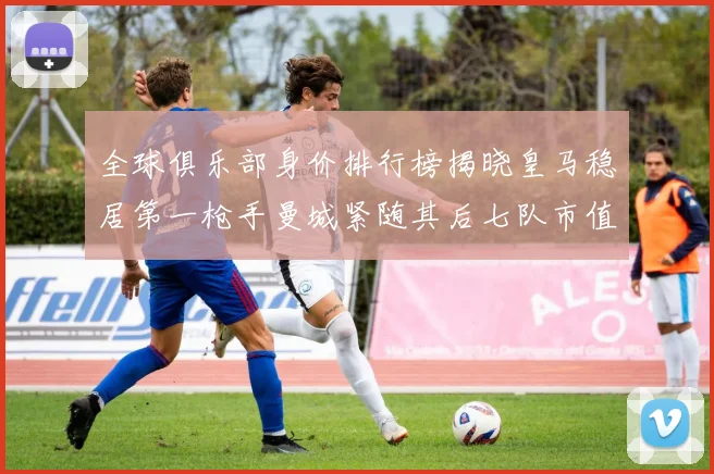 全球俱乐部身价排行榜揭晓皇马稳居第一枪手曼城紧随其后七队市值超十亿