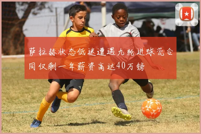 萨拉赫状态低迷遭遇九轮进球荒合同仅剩一年薪资高达40万镑