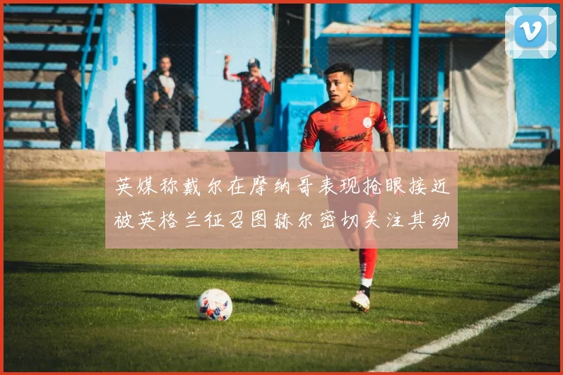 英媒称戴尔在摩纳哥表现抢眼接近被英格兰征召图赫尔密切关注其动态