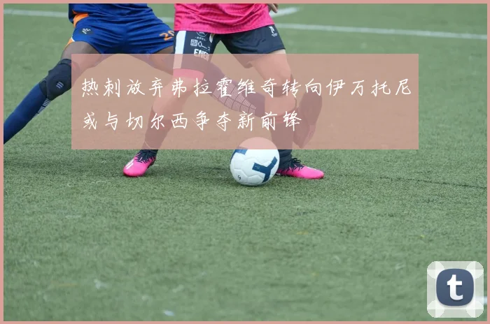热刺放弃弗拉霍维奇转向伊万托尼或与切尔西争夺新前锋