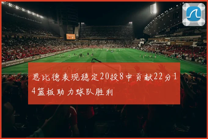 恩比德表现稳定20投8中贡献22分14篮板助力球队胜利