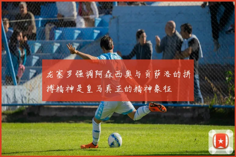 龙塞罗强调阿森西奥与贡萨洛的拼搏精神是皇马真正的精神象征