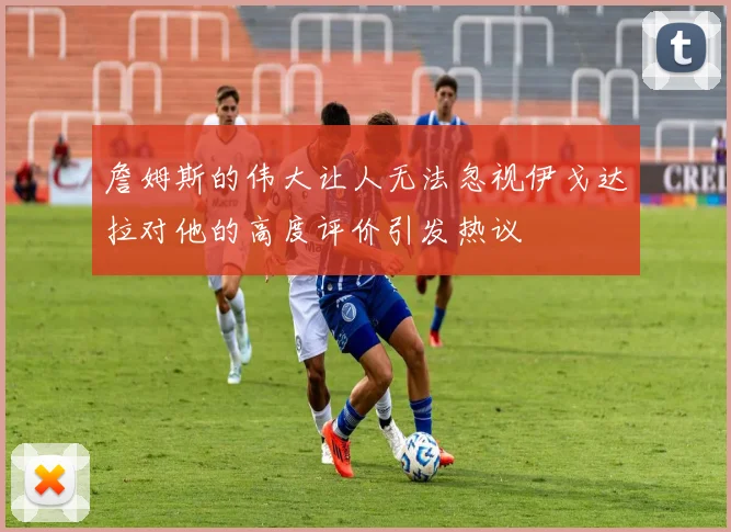 詹姆斯的伟大让人无法忽视伊戈达拉对他的高度评价引发热议