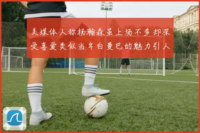 美媒体人称杨瀚森虽上场不多却深受喜爱类似当年白曼巴的魅力引人瞩目