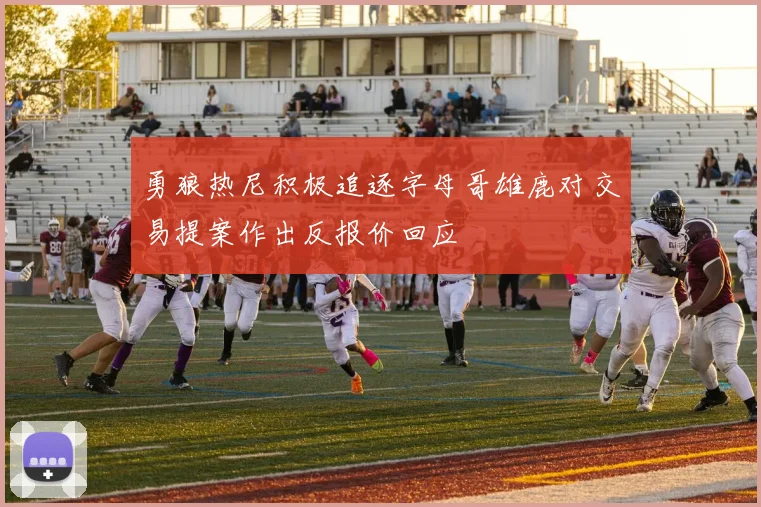 勇狼热尼积极追逐字母哥雄鹿对交易提案作出反报价回应