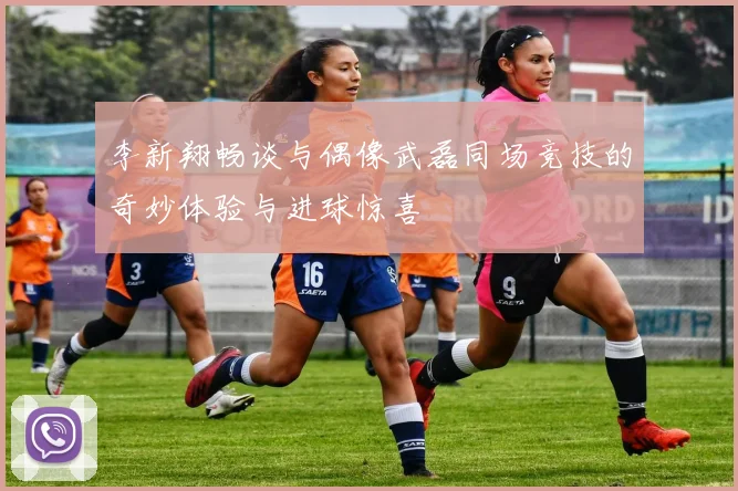 李新翔畅谈与偶像武磊同场竞技的奇妙体验与进球惊喜