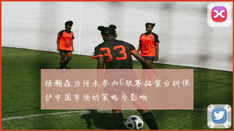杨瀚森为何未参加G联赛拓蜜分析保护中国市场的策略与影响