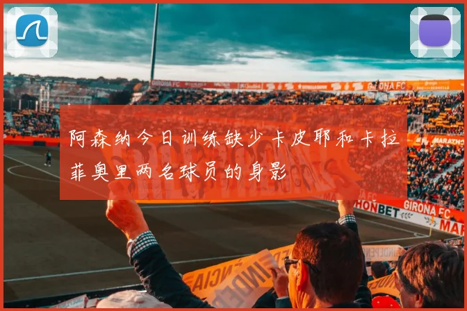 阿森纳今日训练缺少卡皮耶和卡拉菲奥里两名球员的身影