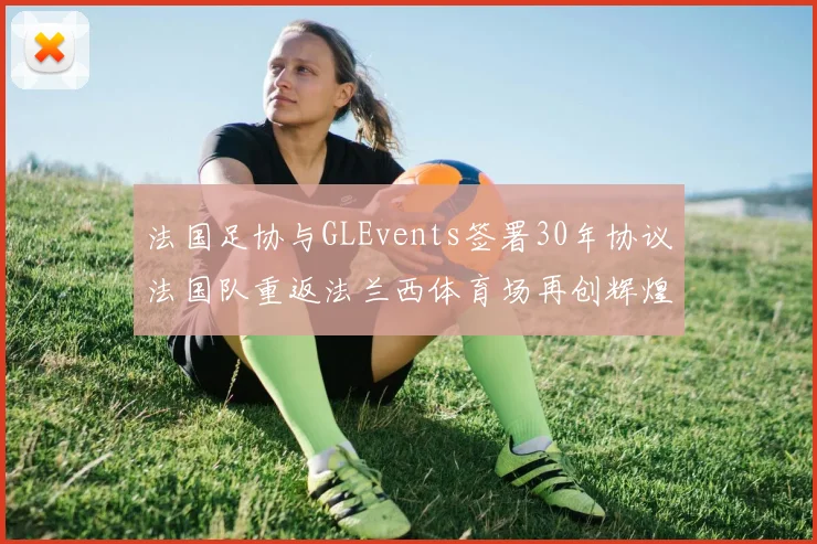 法国足协与GLEvents签署30年协议法国队重返法兰西体育场再创辉煌
