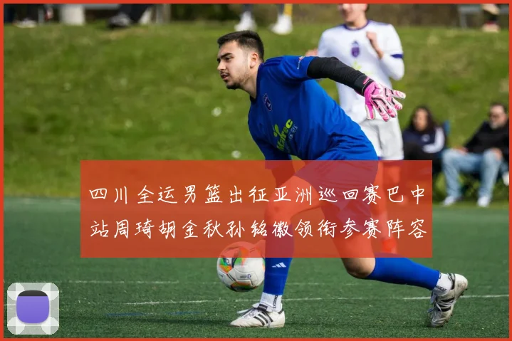 四川全运男篮出征亚洲巡回赛巴中站周琦胡金秋孙铭徽领衔参赛阵容