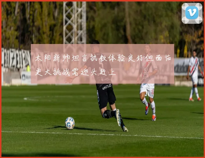 太阳新帅坦言执教体验良好但面临更大挑战需迎头赶上